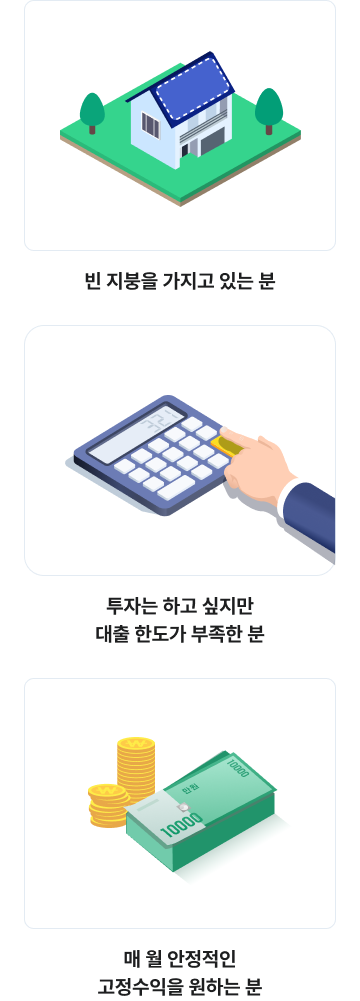 이런 분들께 자신있게 추천합니다
빈 지붕을 가지고 있는 분
투자는 하고 싶지만 대출 한도가 부족한 분
매 월 안정적인 고정수익을 원하는 분