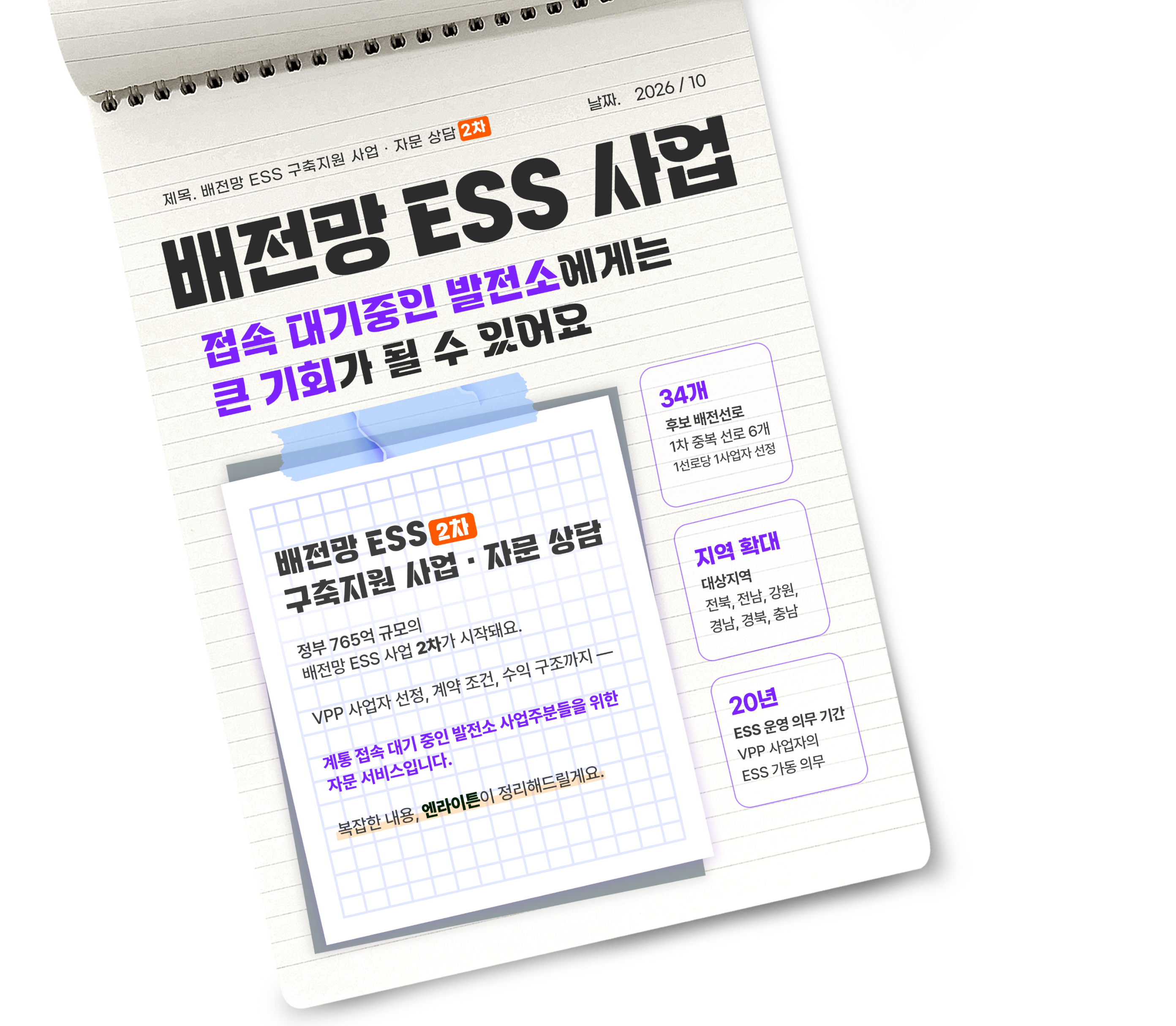 
배전망 ESS 구축 지원 사업 및 자문 상담
정부 765억 원 규모의 배전망 ESS 사업이 시작돼요.
VPP 사업자 선정, 계약 조건, 수익 구조까지 계통 접속 대기 중인 발전소 사업주분들을 위한 자문 서비스입니다.
복잡한 내용, 엔라이튼이 정리해 드릴게요.

- 40개 후보 배전 선로, 이 중 약 20개 대상
- 전남·전북 대상 지역 11개 + 29개 선로
- 20년 ESS 운영 의무 기간, VPP 사업자의 ESS 가동 의무
